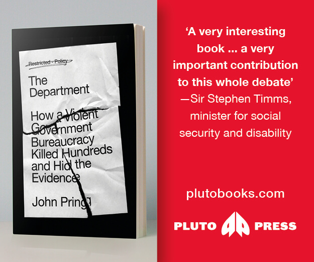 Image of front cover of The Department, showing a crinkled memo with the words ‘Restricted - Policy. The Department. How a Violent Government Bureaucracy Killed Hundreds and Hid the Evidence. John Pring.’ Next to the image is a red box with the following words in white: ‘A very interesting book... a very important contribution to this whole debate’ - Sir Stephen Timms, minister for social security and disability. plutobooks.com and the Pluto Press logo.